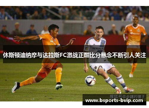 休斯顿迪纳摩与达拉斯FC激战正酣比分悬念不断引人关注