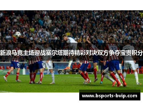 新浪马竞主场迎战塞尔塔期待精彩对决双方争夺宝贵积分