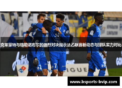 克莱蒙特与格勒诺布尔的激烈对决揭示法乙联赛新动态与球队实力对比