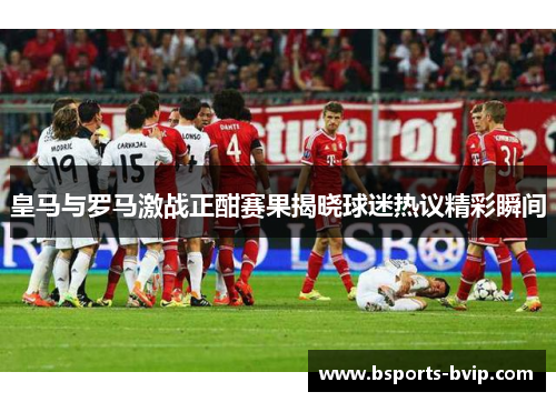 皇马与罗马激战正酣赛果揭晓球迷热议精彩瞬间